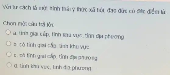 Với tư cách là một hình thái ý thức xã hội, đạo đức có đặc điểm là:
Chọn một câu trả lời:
a. tính giai cấp, tính khu vực, tính địa phương
b. có tính giai cấp, tính khu vực
c. có tính giai cấp, tính địa phương
d. tính khu vực , tính địa phương