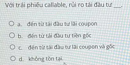 Với trái phiếu callable rủi ro tái đầu tư __
a. đến từ tái đầu tư lãi coupon
b. đến từ tái đầu tư tiền gốc
c. đến từ tái đầu tư lãi coupon và gốc
d. không tồn tại.