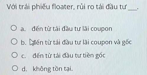 Với trái phiếu floater, rủi ro tái đầu tư __
a. đến từ tái đầu tư lãi coupon
b. Stên từ tái đầu tư lãi coupon và gốc
c. đến từ tái đầu tư tiền gốc
d. không tồn tại.