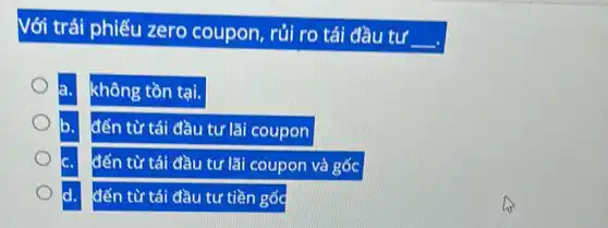 Với trái phiếu zero coupon, rủi ro tái đầu tư
__
không tồn tại.
đến từ tái đầu tư lãi coupon
đến từ tái đầu tư lãi coupon và gốc
đến từ tái đầu tư tiền gốc