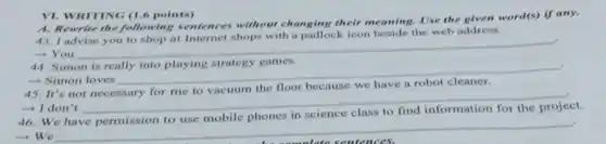 VI. WRITING (1.6 points)
A. Rewrite the following sentences without changing their meaning. Use the given word(s) if any.
the web address
- You
__
44. Simon is really into playing strategy games.
- Simon loves
__
disappointed
-I don't
__
in science
project.
- We
__