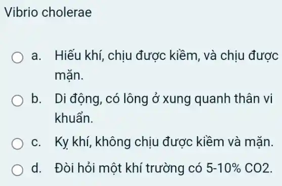 Vibrio cholerae
a. Hiếu khí, chịu đươc kiềm, và chịu được
mặn.
b. Di động, có lông ở xung quanh thân vi
khuẩn.
c. Ky khí, không chịu được kiềm và mặn.
d. Đòi hỏi một khí trường có 5-10% CO2