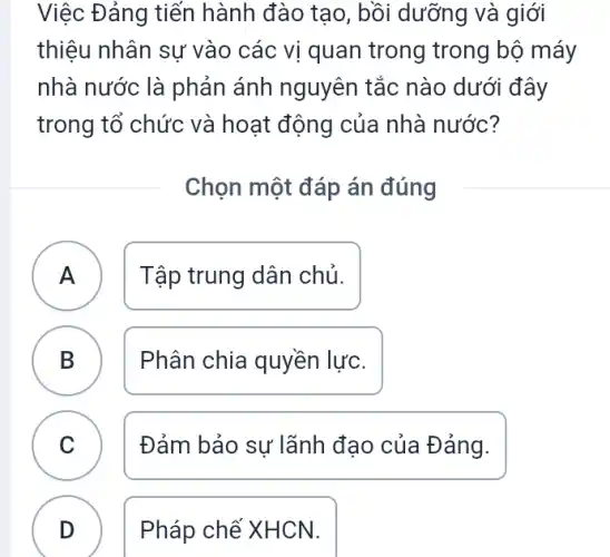 Việc Đảng tiến hành đào tạo, bồi dưỡng và giới
thiệu nhân sự vào các vị quan trong trong bộ máy
nhà nước là phản ánh nguyên tắc nào dưới đây
trong tổ chức và hoạt động của nhà nước?
Chọn một đáp án đúng
A Tập trung dân chủ. A
B Phân chia quyền lực.
D
C Đảm bảo sự lãnh đạo của Đảng.
D Pháp chế XHCN.