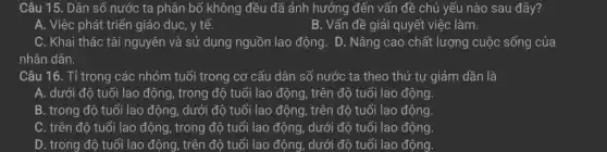 A. Việc phát triển giáo dục, y tế.
B. Vấn đề giải quyết việc làm.
C. Khai thác tài nguyên và sử dụng nguồn lao động. D . Nâng cao chất lượng cuộc sống của
nhân dân.
Câu 16. Tỉ trọng các nhóm tuổi trong cơ cấu dân số nước ta theo thứ tự giảm dần là
A. dưới độ tuổi lao động, trong độ tuổi lao động, trên độ tuổi lao động.
B. trong độ tuổi lao động, dưới độ tuổi lao động, trên độ tuổi lao động.
C. trên độ tuổi lao động, trong độ tuổi lao động, dưới độ tuổi lao động.
D. trong độ tuổi lao động, trên độ tuổi lao động, dưới độ tuổi lao động.