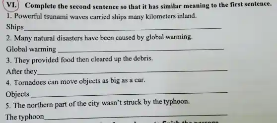 VI.)Complete the second sentence so that it ha s similar meaning to the fir st sentence.
1. Powerful tsur ami i waves carried shi ps many kilometers inland.
Ships __
2.Many natural dis asters have beer caused by globa l warm ing.
Global warming __
3. They providec food then cleared up the debris.
After they __
4.Tornado es can move objects as big as a car.
Objects __
5.The northern part of the city wasn''t struck by the typhoon.
The typhoon __