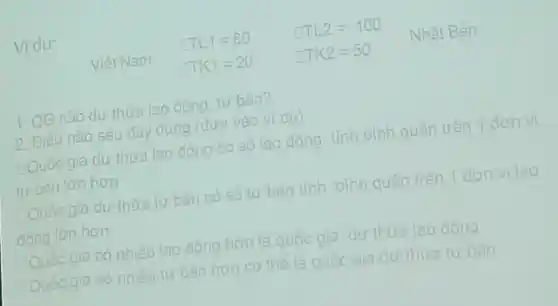 Vidu:
1. QG nào dư thừa lao đông tư bản?
2. Điều nào sau đây đúng (dưa vào ví du)
Quốc gia du thừa lao đông có số lao đông tính bình quân trên 1 đơn vị
tư bản lớn hơn
Quốc gia dư thừa tư bản có số tư bản tính bình quân trên 1 đơn vi lao
đông lớn hơn
Quốc gia có nhiều lao đông hơn là quốc gia dư thừa lao đông
Quốc gia có nhiều tư bản hơn có thể là quốc gia dư thừa tư bàn