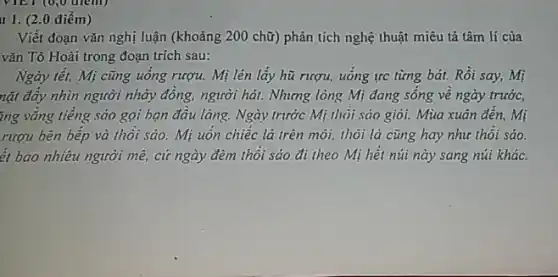 VIET (0,0 diemi)
11. (20 điểm)
Viết đoạn vǎn nghị luận (khoảng 200 chữ)phân tích nghệ thuật miêu tả tâm lí của
vǎn Tô Hoài trong đoạn trích sau:
Ngày tết, Mị cũng uống rượu. Mị lén lấy hũ rượu, uống tre từng bát. Rồi say,Mị
nặt đây nhìn người nhảy đồng, người hát.Nhưng lòng Mị đang sông về ngày trước,
ing vǎng tiếng sáo gọi bạn đầu làng.Ngày trước Mị thôi sáo giỏi. Mùa xuân đến, Mị
rượu bên bếp và thôi sáo. Mị uốn chiếc lá trên môi.thôi lá cũng hay như thôi sáo.
ét bao nhiêu người mê, cứ ngày đêm thôi sáo đi theo Mị hết núi này sang núi khác.