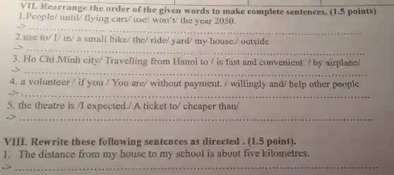 VII. Rearrange the order of the given words to make complete sentences. (1.5 points)
1.People/until/ flying cars/ use/won't/ the year 2050.
__
2.use to/ I/in/a small bike/the/ ride/ yard/ my house./ outside
>
__
3. Ho Chi Minh city/Travelling from Hanoi to /is fast and convenient. / by airplane/
>......
4. a volunteer / if you / You are/without payment./ willingly and/help other people
> __
5. the theatre is/I expected./ A ticket to/ cheaper than
__
VIII. Rewrite these following sentences as directed. (1.5 point).
1. The distance from my house to my school is about five kilometres.
__