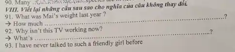 VIII. Viết lại những câu sau sao cho nghĩa của câu không thay đôi.
91. What was Mai's weight last year ?
..........
- How much
__
...?
92. Why isn't this TV working now?
> What's ....... __
93. I have never talked to such a friendly girl before