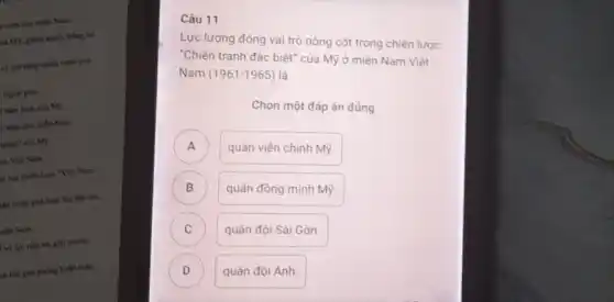 Viện cho miền Nam
tia M9, giách nhiều thẳng lợi
về mở nâng chiến trình phả
I regosi giao
xâm lược của Mỹ
li viện cho miền Nam
tranh" của M9
tra Việt Nam
là bại chiến học "Việt Nam
liên tranh phi hoại lần thứ hai,
siln Nam
và lực tiến tới giải phóng
(h lớn giải phóng hoàn tokn
Câu 11
Lực lượng đóng vai trò nòng cốt trong chiến lược
Chiến tranh đặc biêt của Mỹ ở miền Nam Việt Nam
(1961-1965)
là
Chọn một đáp án đúng
A
quân viên chinh Mỹ.
B B
quân đồng minh Mỹ.
C c
quân đội Sài Gòn.
D
quân đội Anh.