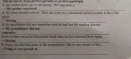 Viết lại câu sử dụng perfect gerund or perfect participle
1. My mother didn't go to university. She regretted it.
- My mother regretted __
2. My sister finished school.Then she went to a vocational school to train to be a tour
guide.
- Having __
3. My grandfather did not remember that he had lost his reading glasses.
-My grandfather did not
remember __
4. My brother wrote his first travel book after he had returned from Japan.
 Having __
5. Trang won the first prize in the competition. She is very proud of this.
-Trang is very proud of
__