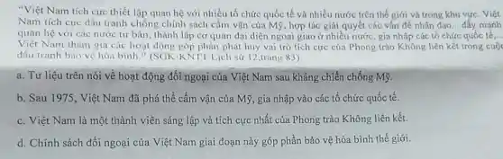 "Việt Nam tích cực thiết lập quan hệ với nhiều tổ chức quốc tế và nhiều nước trên thế giới và trong khu vực . Viết
Nam tích cực đấu tranh chống chính sách cấm vận của Mỹ , hợp tác giải quyết các vấn đề nhân đao __ đầy mạnh
quan hệ với các nước tư bản, thành lập cơ quan đại diện ngoại giao ở nhiều nước, gia nhập các tổ chức quốc tế __
Việt Nam tham gia các hoạt động góp phần phát huy vai trò tích cực của Phong trào Không liên kết trong cuộc
đấu tranh bảo vệ hòa bình." (SGK-KNT1 Lịch sử 12,trang 83)
a. Tư liệu trên nói về hoạt động đối ngoại của Việt Nam sau kháng chiến chống Mỹ.
b. Sau 1975, Việt Nam đã phá thể cấm vận của Mỹ , gia nhập vào các tổ chức quốc tế.
c. Việt Nam là một thành viên sáng lập và tích cực nhất của Phong trào Không liên kết.
d. Chính sách đối ngoại của Việt Nam giai đoạn này góp phần bảo vệ hòa bình thế giới.