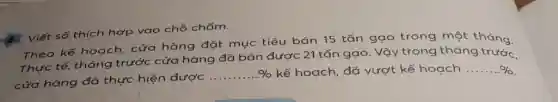 . Viết số thích hợp vào chỗ chấm.
Theo kế hoạch . cửa hàng đặt mục tiêu bán 15 tấn gạo trong một tháng.
Thực tế, tháng trước cửa hàng đã bán được 21 tấn gạo. Vậy trong tháng trước.
cửa hàng đã thực hiện được
ldots ldots ldots % 
kế hoạch, đã vượt kế hoạch ... ... %