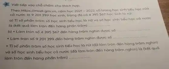 Viết tiếp vào chỗ chấm cho thích hợp.
Theo https://moet .gov.vn, nǎm học 2021-2022
số lượng học sinh tiểu học của
cả nước là 9201 399 học sinh trong đó có 4395567 học sinh là nữ.
a) Tỉ số phần trǎm số học sinh tiểu học là nữ và số học sinh tiểu học cả nước
là (kết quả làm tròn đến hàng phần trǎm) __
b) - Làm tròn số 4395567 đến hàng trǎm nghìn được số
__
- Làm tròn số 9201 399 đến hàng trǎm nghìn được số
__
- Tỉ số phần trǎm số học sinh tiểu học là nữ (đã làm tròn đến hàng trǎm nghìn)
và số học sinh tiểu học cả nước (đã làm tròn đến hàng trǎm nghìn)là (kết quả
làm tròn đến hàng phần trǎm)
__