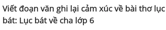 Viết đoạn vǎn ghi lại cảm xúc về bài thơ lục
bát: Lục bát về cha lớp 6