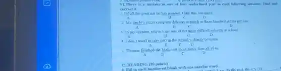 VLThere is a mistake in one of four underlined part in each following sentence. Find and
correct it.
1. Of all the portraits he has painted, I like this one more
A	B	D
2. My uncle's pizza company delivers as much as three hundred pizzas per day
A	B	C	D
3. In my opinion, physics are one of the most difficult subjects at school
B	C	D
4. I don't mind to take part in the school's charity program
A	B	C D
5. Thomas finished the Math test more fastly than all of us
A	B	C	D
C. READING (20 points)
I Fill in each numbered blank with one suitable word.
__