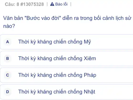 Vǎn bản "Bước vào đời" diễn ra trong bối cảnh lịch sử
nào?
A Thời kỳ kháng chiến chống Mỹ
B Thời kỳ kháng chiến chống Xiêm
C Thời kỳ kháng chiến chống Pháp
D Thời kỳ kháng chiến chống Nhật