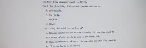 Vǎn bản " Bồng chanh ddelta '' của tác giả Đổ Chu:
Câu 1: Tác phẩm Bồng chanh đỏ được viết theo thể loại nào?
A. Truyện ngắn
B. Truyên dài
C. Hài kich
D. Hồi ki
Câu 2: Bồng chanh đỏ kể về nội dung gi?
A. Ki niêm tuổi thơ của chú bé Hoài với những chủ chim bỗng chanh đỏ
B. Ki niệm tuổi thơ của chủ bé Hoài và anh trai tên Hiền.
C. Ki niệm tuổi thơ của nhân vật Hiền với những chủ chim bổng chanh đỏ
D. Tất cả các đáp án trên đều đúng.