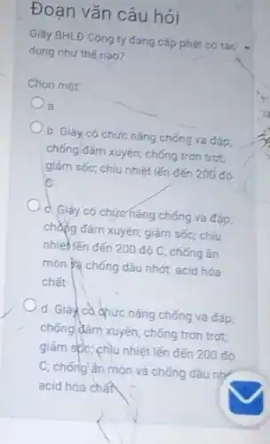 Đoạn vǎn câu hỏi
Giày BHLĐ Công ty đang cấp phát có tác
dụng như thế nào?
Chon môt
a
b. Giày có chức nǎng chống va đập;
chống đâm xuyên; chống tron trot;
giảm sốc; chịu nhiệt lến đến 200 đó
is
c. Giáy có chức nǎng chống va đáp;
chẳng đâm xuyên; giảm sốc; chiu
nhiệt lến đến 200dunderset (.)(hat (o))C chống ǎn
món và chống dâu nhớt; acid hóa
chất
d. Giay ca qhức nǎng chống va đập,
chống đâm xuyên; chống trơn trơt;
giảm spc; chịu nhiệt lến đến 200 đô
C; chống ân mòn và chống dâu nhị
acid hóa chất