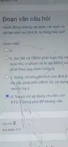 Đoạn vǎn câu hỏi
Hành động không cải quai, cài quai và
vắt lên trên mũ BHL Đ, là đúng hay sai?
Chọn một.
a.
b. Sai, tất cả CBNV phải tuân thủ cà
quai mũ, vi phạm sẽ bị lập BBSV xử
phạt theo quy định Công ty
c. Đúng, chỉ khuyến kích còn BHLĐ
đã cấp phát cho CBNV rồi, sử dụng
sao là tùy ý
d. Saivà chỉ áp dụng cho NV còn
KTV, Trưởng phó BP không cần
Câu hỏi 2
Đạt điếm: 0.5