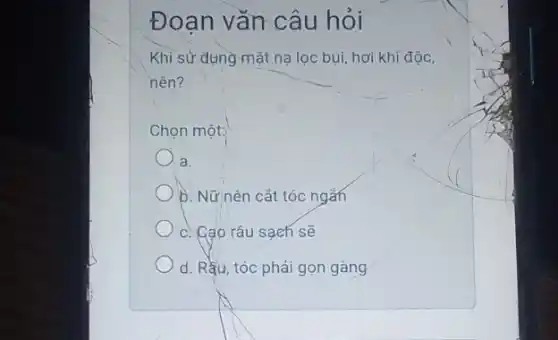 Đoạn vǎn câu hỏi
Khi sử dụng mặt na lọc bụi, hơi khi độc,
nên?
Chọn một:
a.
b. Nữ nên cắt tóc ngǎn
c. Cao râu sạch sẽ
d. Rằu, tóc phải gọn gàng