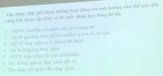 Vận dụng: Hãy giai thích những hoạt động sau ảnh hưởng như thế nào đến
cung tiền (hoặc câu tiền) và lãi suất.Minh họa bằng đô thị.
1. NHTWmua/bacute (a)n
trái phiếu trên thị trường mờ.
2. Các hộ gia định nắm giữ tiên nhiều/ ít hơn để chi tiêu.
3. NHTW tacute (hat (a))ng/gihat (a)m tỷ lệ dự trữ bắt buộc.
4. Giá cả hàng hoá tcheck (a)ng/gigrave (a)m
5. NHTW tacute (hat (a))ng/gihat (a)m
lãi suất chiết khấu.
6. Các doanh nghiệp tǎng/ giảm đầu tư.
7. Thu nhập của người dân tgrave (check (a))ng/gigrave (a)m