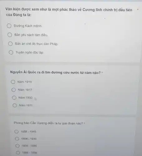 Vǎn kiện được xem như là một phác thảo về Cương lĩnh chính trị đầu tiên x
của Đảng ta là:
Đường Kách mệnh.
Bản yêu sách tám điều.
Bản án chế độ thực dân Pháp.
Tuyên ngôn độc lập.
Nguyễn Ái Quốc ra đi tìm đường cứu nước từ nǎm nào?
Nǎm 1919
Nǎm 1917
Nǎm 1930
Nǎm 1911
Phong trào Cần Vương diễn ra từ giai đoạn nào?
1858-1945
1858-1930
1858-1885
1885-1896