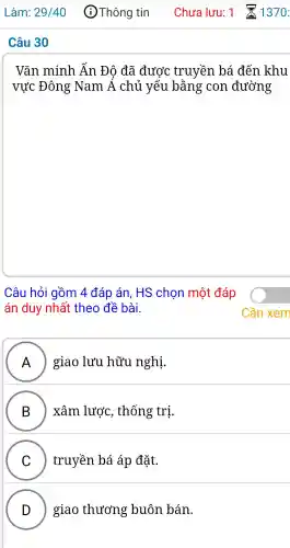 Vǎn minh Ấn Độ đã được truyền bá đến khu
vực Đông Nam . Á chủ yếu bằng con đường
Câu hỏi gồm 4 đáp án, HS chon một đáp
án duy nhất theo đề bài.
A ) giao lưu hữu nghị. )
B ) ) xâm . lược , thống trị.
C truyền bá áp đǎt.
D giao thương : buôn bán.