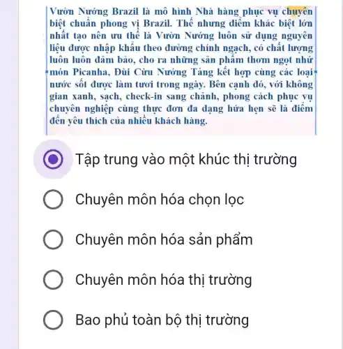 Vườn Nướng Brazil là mô hình Nhà hàng phục vụ chuyến
biệt chuẩn phong vị Brazil.Thế nhưng điểm khác biệt lớn
nhất tạo nên ưu thế là Vườn Nướng luôn sử dụng nguyên
liệu được nhập khẩu theo đường chính ngạch, có chất lượng
luôn luôn đảm bảo, cho ra những sản phâm thơm ngọt nhứ
món Picanha.. Đùi Cừu Nướng Tảng kết hợp cùng các loại
nước sốt được làm tươi trong ngày. Bên cạnh đó, với không
gian xanh, sạch,check-in sang chảnh, phong cách phục vụ
chuyên nghiệp cùng thực đơn đa dang hứa hẹn sẽ là điểm
đến yêu thích của nhiều khách hàng.
D Tập trung vào một khúc thị trường
Chuyên môn hóa chọn lọc
Chuyên môn hóa sản phẩm
Chuyên môn hóa thị trường
Bao phủ toàn bộ thi trường