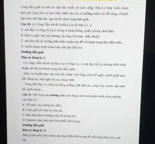 Vùng biên giới là nơi các dân tộc thiểu số sinh sống.Nhà Lý thực hiện chính
sách gả công chúa và ban chức tước cho các tù trưởng miền núi để củng cố khối
đại đoàn kết dân tộc, qua đó ổn định vùng biên giới.
Câu 10. Lý Công Uẩn rời đô từ Hoa Lư về Đại La, vì
A. nơi đây có sông Tô Lịch thông ra sông Hồng, nhiều phong cảnh đẹp.
B. Đại La gần với quê hương của ông (Từ Sơn - Bắc Ninh)
C. nơi đây hội tụ những điều kiện thuận lợi để trở thành trung tâm đất nướC.
D. muốn đoạn tuyệt hoàn toàn với nhà Tiến Lê.
Hướng dân giải
Đáp án đúng là:C
- Lý Công Uẩn rời đô từ Hoa Lư về Đại La, vì nơi đây hội tụ những điều kiện
thuận lợi để trở thành trung tâm đất nước:
+
Đại La ở giữa khu vực trời đất,được thế rỗng cuộn hổ ngôi; chính giữa nam
bắc đông tây, tiện nghi núi sau sông trước
+
Vùng đất Đại La rộng mà bằng phẳng.thế đất cao, sáng sủa; muôn vật tươi
tốt, phốn thịnh __
Câu 11. Nội dung nào không phản ánh đúng chính sách phát triển nông nghiệp
của nhà Lý?
A. Tổ chức cày ruộng tịch điển.
B. Cấm giết mổ trâu bò bừa bãi.
C. Đào đắp kênh mương, đắp để phòng lut.
D. Nghiêm cấm nhân dân khai khẩn đất hoang.
Hướng dẫn giải
Đáp án đúng là:D
Nhà Lý khuyến khích nhãn dân khai khẩn đất hoang để mở rộng diện tích canh
táC.