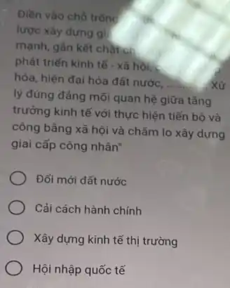 Điền vào chỗ trống
lược xây dựng gi!
mạnh, gân kết chặt ch
phát triển kinh tế - xã hội, <
hóa, hiện đại hóa đất nước,
__ Xử
lý đúng đảng mối quan hệ giữa tǎng
trưởng kinh tế với thực hiện tiến bộ và
công bằng xã hội và chǎm lo xây dựng
giai cấp công nhân"
Đối mới đất nước
Cải cách hành chính
Xây dựng kinh tế thị trường
Hội nhập quốc tế