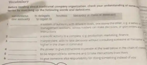 Vocabulary
Before reading about traditional company organization, check your understanding of some be tonin
terms by matching up the following words and definitions.	ponal
autonomous to delegate function hierarchy or chain of command
line authority to report to
1 __ a system of authority with different levels, one above the other, e 8. a series of
management positions whose holders can make decisions, or give orders and
instructions
2 __ a specific activity in a company, e.g production, marketing finance
3 __ independent, able to take decisions without consulting someone at the same le
higher in the chain of command
4 __ the power to give instructions to people at the level below in the chain of comm
5 __ to be responsible to someone and to take instructions from them
6 __ to give someone else responsibility for doing something instead of you
p