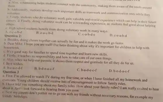 a. Also, volunteering helps students connect with the community, making them aware of the needs around
them.
b. Additionally students develop such important skills as teamwork and communication ones while they volunteer.
C. Firstly, students who do voluntary work gain valuable real-world experience which can help in their future
careers. d. Finally doing volunteer work can be a rewarding experience, as students feel good about helping others.
e. High school students benefit from doing voluntary work in many ways.
A. e-c-a-b-d
B. e-a-c-b-d
Question 2:
C. c-a-b-d-e
D. c-e-a-b-d
a. Besides, doing chores together can actually be fun and it makes the work go faster.
b. Dear Mike.I hope you are well!I've been thinking about why it's important for children to help with
housework.
C. It's a good way for families to spend time together and learn new skills.
d. Firstly, it teaches us responsibilit and how to take care of our own things.
e. Also, when we help our parents, it shows them respect and gratitude for all they do for us.
f. Best wishes.
A. b-c-a-e-d-f
B. b-d-e-a-c-f
C. b-a-d-e-c-f
D. b-e-d-a-c-f
Question 3
a. First, I'm allowed to watch TV during my free time, or when I have finished all my homework and
exercises.Young children should receive lots of encouragement to follow family rules.
b. I have told you something about my family rules.How about your family rules? I am really excited to hear
about it. And I look forward to hearing from you soon.
C. Next my parents don't permit me to go out with my friends without necessary reasons.for example my
friends' birthdays.