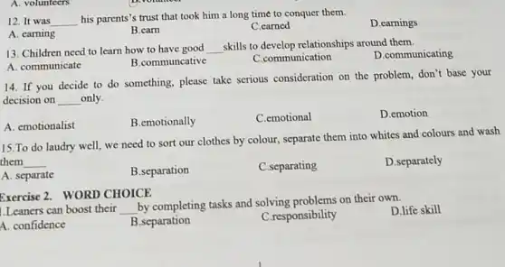 A. volunteers
12. It was __
his parents's trust that took him a long time to conquer them.
D.earnings
A. earning
B.carn
C.carned
13. Children need to learn how to have good __
skills to develop relationships around them.
A. communicate
B.communcative
C.communication
D.communicating
14. If you decide to do something, please take serious consideration on the problem, don't base your
decision on __ only.
A. emotionalist
B.emotionally
C.emotional
D.emotion
15.To do laudry well, we need to sort our clothes by colour, separate them into whites and colours and wash
them __
A. separate
B.separation
C.separating
D.separately
Exercise 2. WORD CHOICE
1.Leaners can boost their __
by completing tasks and solving problems on their own.
D.life skill
A. confidence
B.separation
C.responsibility