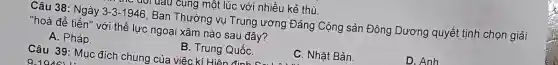 vrưau cung một lúc với nhiều kẻ thù.
Câu 38: Ngày 3-3-1946 , Ban Thường vụ Trung ương Đảng Cộng sản Đông Dương quyết tịnh chọn giải
"hoà để tiến"với thế lực ngoại xâm nào sau đây?
A. Pháp.
Câu 39: Mục đích chung của việc kí Hiên đinh c
B. Trung QuốC.
C. Nhât Bản.
D. Anh