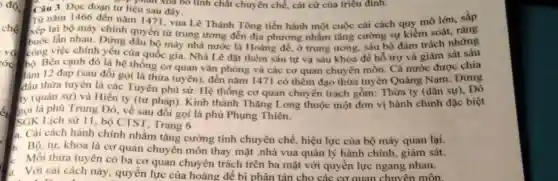 vó
róc
Câu 3. Đọc đoạn r liệu sau đã bỏ tính chất chuyên chế, cát cứ của triêu đình.
Từ nǎm 1466 đến nǎm 1471, vua Lê Thánh Tông tiến hành một cuộc cái cách quy mô
Từ nǎm 1466 đến nǎm lớn, sắp
buộc lần nhau. Đứng quyền từ trung ương đến địa phương nhằm tǎng cường sự kiểm ách những
công việc chính yêu của quốc gia. Nhà Lê đặt thêm sáu tự va sáu khoa để hỗ trợ và giám sát sáu
bó. Bên cạnh đó là hệ thống cơ quan vǎn phòng và các cơ quan chuyên môn.Cả nước được chia
làm 12 đạp (sau đổi gọi là thừa tuyên), đến nǎm 1471 có thêm đạo thừa tuyên Quảng Nam . Đứng
đầu thừa tuyên là các Tuyên phủ sứ Hệ thống cơ quan chuyên trách gồm:Thừa ty (dân sự).Đô
ty (quân sự) và Hiến ty (tư pháp)Kinh thành Thǎng Long thuộc một đơn vị hành chính đặc biệt
gọi là phù Trung Đô, về sau đổi gọi là phủ Phụng Thiên.
SGK Lịch sử 11, bộ CTST, Trang 6
a. Cài cách hành chính nhằm tǎng cường tính chuyên chế, hiệu lực của bộ máy quan lại.
Bộ, tự, khoa là cơ quan chuyên môn thay mặt .nhà vua quản lý hành chính,giám sát.
le Mỗi thừa tuyên có ba cơ quan chuyên trách trên ba mặt với quyền lực ngang nhau.
Với cải cách này quyển lực của hoàng đế bi phân tán cho các cơ quan chuyên môn.