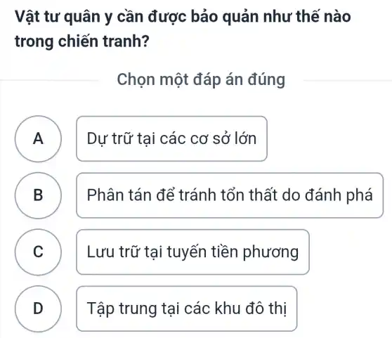 Vật tư quân y cần được bảo quản như thế nào
trong chiến tranh?
Chọn một đáp án đúng
A A Dư trữ tai các cơ sở lớn
B D
Phân tán để tránh tổn thất do đánh phá
C Lưu trữ tại tuyến tiền phương
D D Tập trung tai các khu đô thị