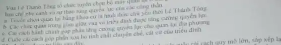 Vua Lê Thánh Tông tổ chức tuyển chọn bộ máy quan
hạn chế phe cánh và sự thao túng quyền lực của các công thần.
a. Tuyển chọn quan lại bằng khoa cứ là hình thức chủ yếu thời Lê Thánh Tông.
b. Các chức quan trung gian giữa vua và triều đỉnh được tǎng cường quyền lực.
c. Cài cách hành chính góp phần tǎng cường quyền lực cho quan lại địa phương
d. Cuộc cái cách góp phân xóa bỏ tính chất chuyên chế,cát cứ của triều