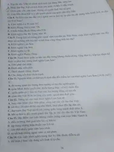 A. Vua tôi nhà Trần có chính sách tích cực đúng đần.sáng tạo.
B. Nhân dân Dại Việt có tinh thần yêu nước và bền bi đầu tranh
C. Quân giặc yếu, chu quan, không có người lãnh đạo tài giòi.
D. Tinh thần đoàn kết và ý chi quyết chiến của quân dân nhà Trần.
Câu 8. Sự kiện nào sau đây có ý nghĩa mở ra thời kỳ tự chủ lâu dài trong tiến trinh lịch sứ dân
tộc Việt Nam?
A. Khởi nghĩa Lý Bí nǎm 542.
B. Khời Phùng Hưng nǎm 776.
C. Chiến thắng Bạch Dằng nǎm 938.
D. Khời nghĩa Hai Bà Trưng nǎm 40.
Câu 9. Trong lịch sử chống giặc ngoại xâm của dân tộc Việt Nam, cuộc khởi nghĩa nào sau đây
được nổ ra bằng một hội thề và kết thúc cũng bằng một hội thể?
A. Khời nghĩa Lam Sơn.
B. Khởi nghĩa Tây Son.
C. Khởi nghĩa Lý Bí.
D. Khởi nghĩa Phùng Hưng.
Câu 10. Nghệ thuật quân sự nào sau đây trong kháng chiến chống Tống thời Lý tiếp tục được kế
thừa và phát huy trong khởi nghĩa Lam Son?
A. Tiên phát chế nhân.
B. Đánh chắc tiến chắC.
C. Đánh nhanh, thắng nhanh.
D. Chủ động kết thúc chiến tranh.
Câu 11. Nguyên nhân có tính quyết định dẫn dén thắng lợi của khởi nghĩa Lam Son
(1418-1427)
là
A. do tương quan lực lượng theo hướng có lợi cho nghĩa quân.
B. quân Minh thiếu quyết tâm, thiếu lương thực, vũ khi chiến đấu
C. nghĩa quân có ý thức kỷ luật cao, lực lượng đông vũ khí tốt
D. nhân dân Việt Nam có lòng yêu nước, quyết tâm đuổi giặC.
Câu 12. Thắng lợi của cuộc khởi nghĩa Lam Son dã
A. buộc nhà Minh phải thần phục, công nạp sản vật cho Dai Việt.
B. kết thúc 20 nǎm đô hộ của nhà Minh, khôi phục độc lập dân tộc
C. đưa nước Đại Việt trở thành cường quốc hùng mạnh nhất châu Á
D. Mở ra thời kì đấu tranh giành độc lập, tự chủ cho dân tộc Việt Nam.
Câu 13. Dặc điểm của cuộc kháng chiến chống xâm lược Mãn Thanh là
A. diễn ra trong thời gian khá lâu và bền bi.
B. tập trung những mâu thuẫn của lịch sử
C. tiêu diệt nhiều quân xâm lược nhất.
D. sự kết hợp chống ngoại xâm và nội phản.
Câu 14. Các cuộc khởi nghĩa trong thời kỳ Bắc thuộc diễn ra da
A. thế hiện ý thức xây dựng nền kinh tế tự chù.