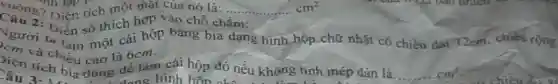 vuông? Diện tích một mặt của nó là: ... ... ... ... ... cm^2 Tính lập P
Diễn số thích hợp vào chỗ chấm:
Người ta làm một cái hộp bằng bìa dạng hình hộp chữ nhật có chiều dài 12cm, chiếu rộng
)iện để làm
Jim và chiều cao là Giảm cái hộp đó nếu không tính mép dán là.
... ... cm^2 Câu 3.ch b	đang hình hỗn