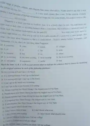 wider range of peoples, cultures, and religions than many other places. People used to say that it was the dirtiest city too, (27) people, it now has some of the best restaurants in Europe too. For some people, it now has some of the best restaurants in Europe too. For some people, this makes London (28) city in Europe.
Singapore is a small city-state in Southern Asia. It is a lovely place to visit. The attractions are quite close to each other, so travelling between them is convenient. The food here is varied-all kinds of Asian food. The outdoor food markets are fun and (29) You order your food, and it is cooked right before you. Then you go and eat it at a table outside. It's a great way to meet people. But what I like most about Singapore is that it is multicultural - Chinese, Malay, Indian, European, and Vietnamese. For me, that's the best thing about Singapore.
25. A. countries
B. cities
C. towns
D. villages
26. A. of
B. in
C. for
D. with
27. A. because
B. but
C. so
D. when
28. A. as exciting
B. the more exciting
C. most exciting
D. the most exciting
29. A. affordable
B. expensive
C. awful
D. bad
Mark the letter A, B, C or D on your answer sheet to indicate the sentence that is closest in meaning to the original sentence in each of the following questions.
30. It is raining so I can't go to the beach.
A. It is raining because I can't go to the beach.
B. It is raining although I can't go to the beach.
C. I can't go to the beach so it is raining.
D. I can't go to the beach because it is raining.
31. People reported that Thien Duong has the longest cave in Viet Nam.
A. People report that Thien Duong has been the longest cave in Viet Nam.
B. People reported that Thien Duong has been the longest cave in Viet Nam.
C. It is reported that Thien Duong is the longest cave in Viet Nam.
D. It was reported that Thien Duong is the longest cave in Viet Nam.
32. I don't know what I should wear.
A. I don't know what to wear.
B. I don't know what wear.
C. I don't know what wearing.
D. I don't know what should wear.
33. I haven't been to London since I left my college.
A. I went to London when I left my college.
B. The last time I went to London was when I left my college.