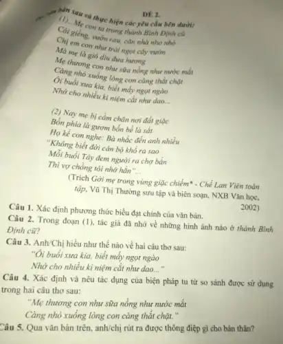 will
can sau và thực hiện các yêu cầu bên dưới:
con ta trong thành Bình Định cũ
vườn rau, cǎn nhà nho nhỏ
Ma em con nhit trái ngọt cây vườn
Me mẹ là gió dịu đưa hương
Mẹ thương con như sữa nồng như nước mắt
Càng nhỏ xuống lòng con càng thắt chặt
Di buổi xưa kia, biết mấy ngọt ngào
Nhớ cho nhiều ki niệm cắt như dao.
__
(2) Nay mẹ bị cầm chân nơi đất giặc
Bốn phia là gươm bốn bề là sắt
Họ kể con nghe:Bà nhắc đến anh nhiều
"Không biết đời cản bộ khổ ra sao
Mỗi buổi Tây đem người ra chợ bắn
Thì vợ chồng tôi nhớ hắn'
__
(Trích Gời mẹ trong vùng giặc chiếm* - Chế Lan Viên toàn
tập, Vũ Thị Thường sưu tập và biên soạn, NXB Vǎn học,
Câu 1. Xác định phương thức biểu đạt chính của vǎn bản.
2002)
Câu 2. Trong đoạn (1), tác giả đã nhớ về những hình ảnh nào ở thành Bình
Định cũ?
Câu 3. Anh/Chị hiểu như thế nào về hai câu thơ sau:
"Oi buổi xưa kia.biết mấy ngọt ngào
Nhớ cho nhiều ki niệm cắt như dao. __
Câu 4. Xác định và nêu tác dụng của biện pháp tu từ so sánh được sử dụng
trong hai câu thơ sau:
"Mẹ thương con như sữa nông như nước mǎt
Càng nhỏ xuống lòng con càng thức chàn
ĐÉ 2.
Câu 5. Qua vǎn bản trên, anh/chị rút ra được thông điệp gì cho bản thân?