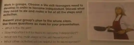 Work in groups Choose a life skill teenagers need to
develop in order to become independent.Discuss what
they need to do and make a list of all the steps and
activities.
Present your group's plan to the whole class.
Use these questions as cues for your presentation.
- What is the life skill?
- How important is it for teens to become independent?
- What are the main steps of the skill development?
- What other activities will be helpful for its development?