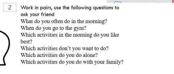 Work in pairs, use the following questions to
ask your friend
What do you often do in the morning?
Which activities don't you want to do?
Which activities do you do alone?
Which activities do you do with your family?