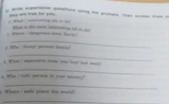 a. Write superlative questions using the prompts. Then answer ther a as
they are true for you.
a. What /interesting job to do?
What is the most interenting job to det
1. Where/dangerous area/ Earth?
__
__
__
4
__
Where /	place/ the world?
__