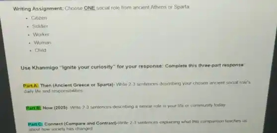 Writing Assignment:Choose ONE social role from ancient Athens or Sparta
Citizen
Soldier
Worker
- Woman
- Child
Use Khanmigo "Ignite your curiosity" for your response: Complete this three-part response:
Part A: Then (Ancient Greece or Sparta)- Write 2-3 sentences describing your chosen ancient social role's
daily life and responsibilities.
Part B) Now (2025)- Write 2-3 sentences describing a similar role in your life or community today
Part C: Connect (Compare and Contrast)-Write 2-3 sentences explaining what this comparison teaches us
about how society has changed