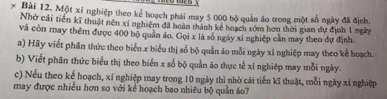 x Bài 12. Một xí nghiệp theo kế hoạch phải may 5000 bộ quần áo trong một số ngày đã định.
Nhờ cải tiến kĩ thuật nên xí nghiệm đã hoàn thành kế hoạch sớm hơn thời gian dự định 1 ngày
và còn may thêm được 400 bộ quần áo. Gọi x là số ngày xí nghiệp cần may theo dự định.
a) Hãy viết phân thức theo biến x biểu thị số bộ quần áo mỗi ngày xí nghiệp may theo kế hoạch.
b) Viết phân thức biểu thị theo biến x số bộ quần áo thực tế xí nghiệp may mỗi ngày.
c) Nếu theo kể hoạch, xí nghiệp may trong 10 ngày thì nhờ cài tiến kĩ thuật, mỗi ngày xí nghiệp
may được nhiều hơn so với kế hoạch bao nhiêu bộ quần áo?