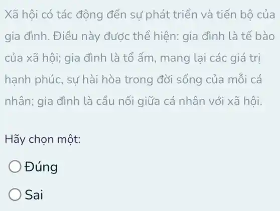 Xã hội có tác động đến sự phát triển và tiến bộ của
gia đình. Điều này được thể hiện: gia đình là tế bào
của xã hội; gia đình là tổ ấm , mang lại các giá trị
hạnh phúc sự hài hòa trong đời sống của mỗi cá
nhân; gia đình là cầu nối giữa cá nhân với xã hôi.
Hãy chọn một:
Đúng
) Sai