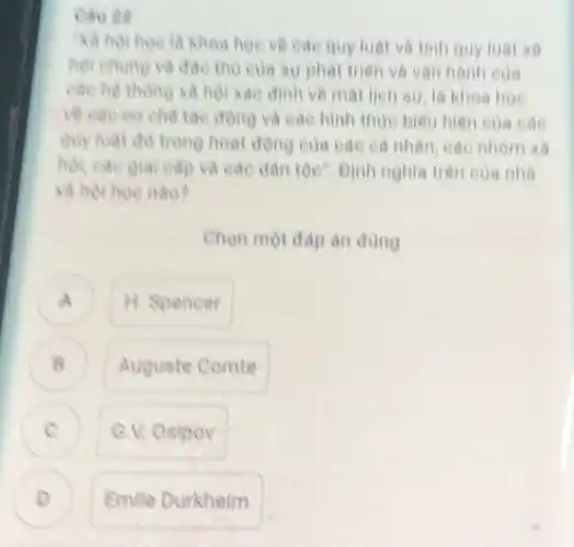 xã hội học là khoa hoe ve can quy luật và tinh quy luật xã
hội chung và dae triên và van hành của
các hệ thông xã hội xác đinh ve mat lieh su, la khoa hoe
về các cơ chế ta động và các hình thue biểu hiên của các
quy luật đó trong hoạt động của các cả nhân, các nhóm xã
hội, các giai cặp và các dân tộc"Đinh nghĩa trên của nhà
xã hỏi hoe nào?
Chọn một đáp an dung
A ) H. Spencer
B Auguste Comte
G.V. Osipov
D Emile Durkheim
.