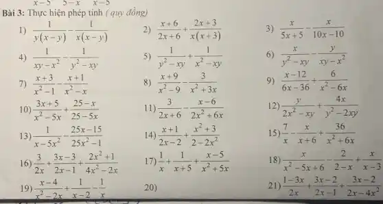 x-5 5-x x-5
Bài 3: Thực hiện phép tính ( quy đồng)
1) (1)/(y(x-y))-(1)/(x(x-y))
2 (x+6)/(2x+6)+(2x+3)/(x(x+3))
3) (x)/(5x+5)-(x)/(10x-10)
4 (1)/(xy-x^2)-(1)/(y^2)-xy
5) (1)/(y^2)-xy+(1)/(x^2)-xy
6) (x)/(y^2)-xy-(y)/(xy-x^2)
7) (x+3)/(x^2)-1-(x+1)/(x^2)-x
8) (x+9)/(x^2)-9-(3)/(x^2)+3x
9) (x-12)/(6x-36)+(6)/(x^2)-6x
10) (3x+5)/(x^2)-5x+(25-x)/(25-5x)
11) (3)/(2x+6)-(x-6)/(2x^2)+6x
12) (y)/(2x^2)-xy+(4x)/(y^2)-2xy
13) (1)/(x-5x^2)-(25x-15)/(25x^2)-1
14) (x+1)/(2x-2)+(x^2+3)/(2-2x^2)
15) (7)/(x)-(x)/(x+6)+(36)/(x^2)+6x
16) (3)/(2x)+(3x-3)/(2x-1)+(2x^2+1)/(4x^2)-2x
17) (1)/(x)+(1)/(x+5)+(x-5)/(x^2)+5x
18) (x)/(x^2)-5x+6-(2)/(2-x)+(x)/(x-3)
19) (x-4)/(x^2)-2x+(1)/(x-2)-(1)/(x)
20)
21) (1-3x)/(2x)+(3x-2)/(2x-1)+(3x-2)/(2x-4x^2)